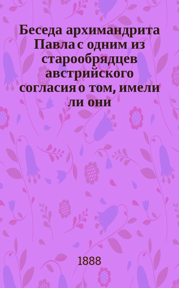 Беседа архимандрита Павла с одним из старообрядцев австрийского согласия о том, имели ли они, оставаясь без епископов, епископские действия, как утверждают некоторые из них