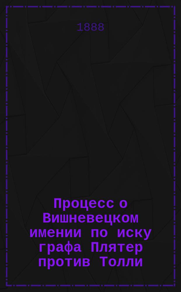 Процесс о Вишневецком имении по иску графа Плятер против Толли : Решение Киев. судеб. палаты по иску графа фон-дем-Броэль-Плятера к наследникам коммерции советника И.А. Толли