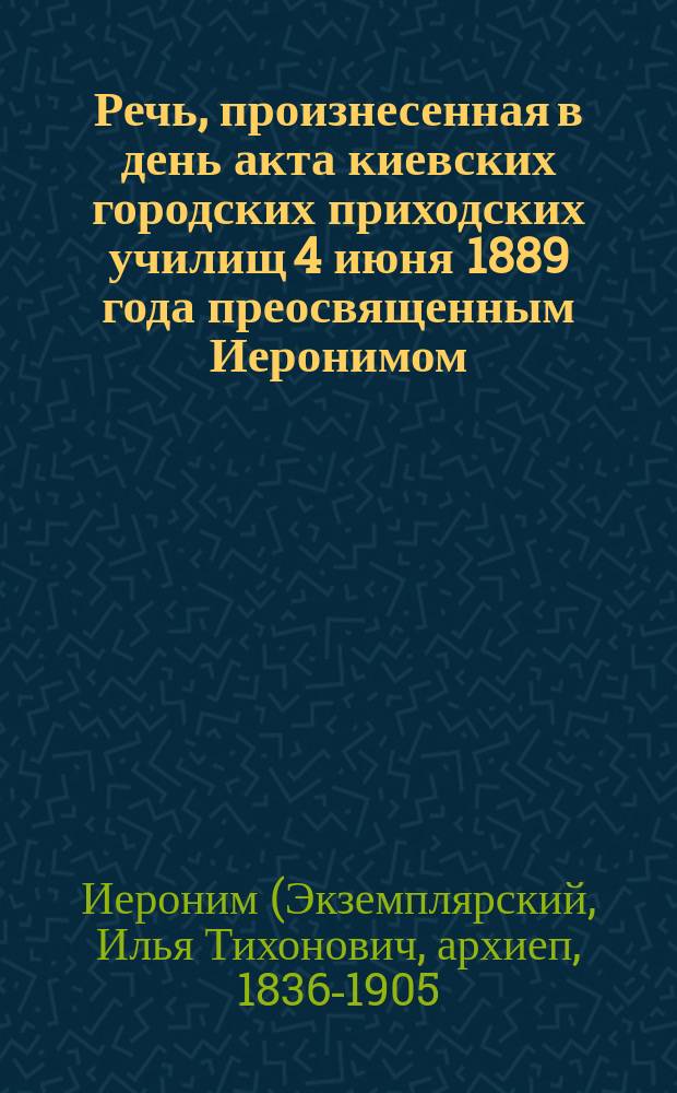Речь, произнесенная в день акта киевских городских приходских училищ 4 июня 1889 года преосвященным Иеронимом, епископом Чигиринским, викарием Киевской епархии; Отчет о состоянии киевских городских приходских училищ, содержимых на средства Киевского городского общества за 1888/9 учебный год, читанный на акте инспектором народных училищ Д.А. Синицким