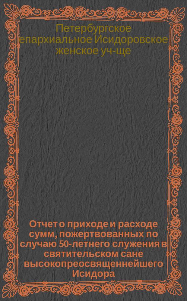 Отчет о приходе и расходе сумм, пожертвованных по случаю 50-летнего служения в святительском сане высокопреосвященнейшего Исидора, митрополита новгородского, с.-петербургского и финляндского, на постройку дома для Исидоровского епархиального женского училища