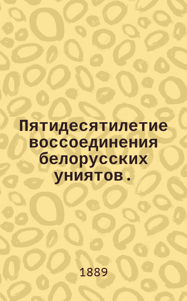 Пятидесятилетие воссоединения белорусских униятов. (1839-1889) : Ист. очерк