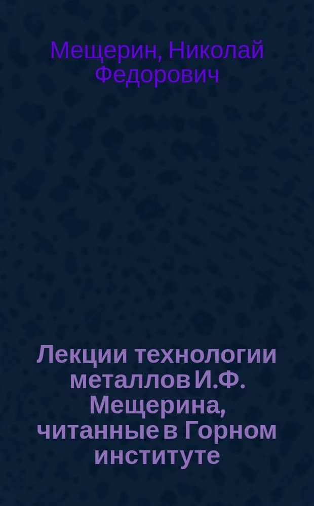 Лекции технологии металлов И.Ф. Мещерина, читанные в Горном институте