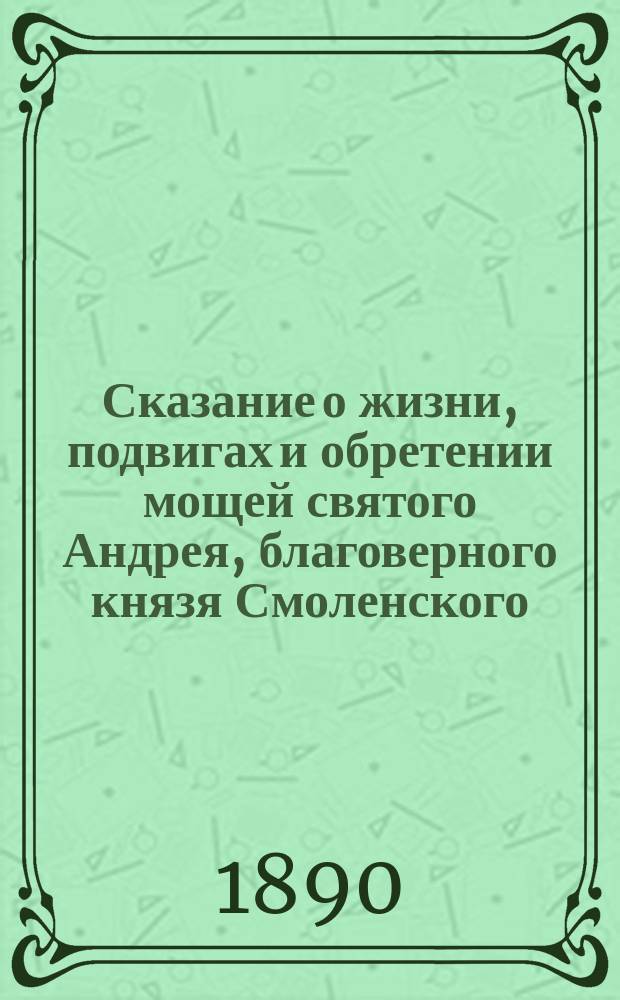 Сказание о жизни, подвигах и обретении мощей святого Андрея, благоверного князя Смоленского, переяславского чудотворца, составленное священником Феодором Сергиевским к дню празднования пятисотлетия со времени блаженной кончины его : (1390-1890)