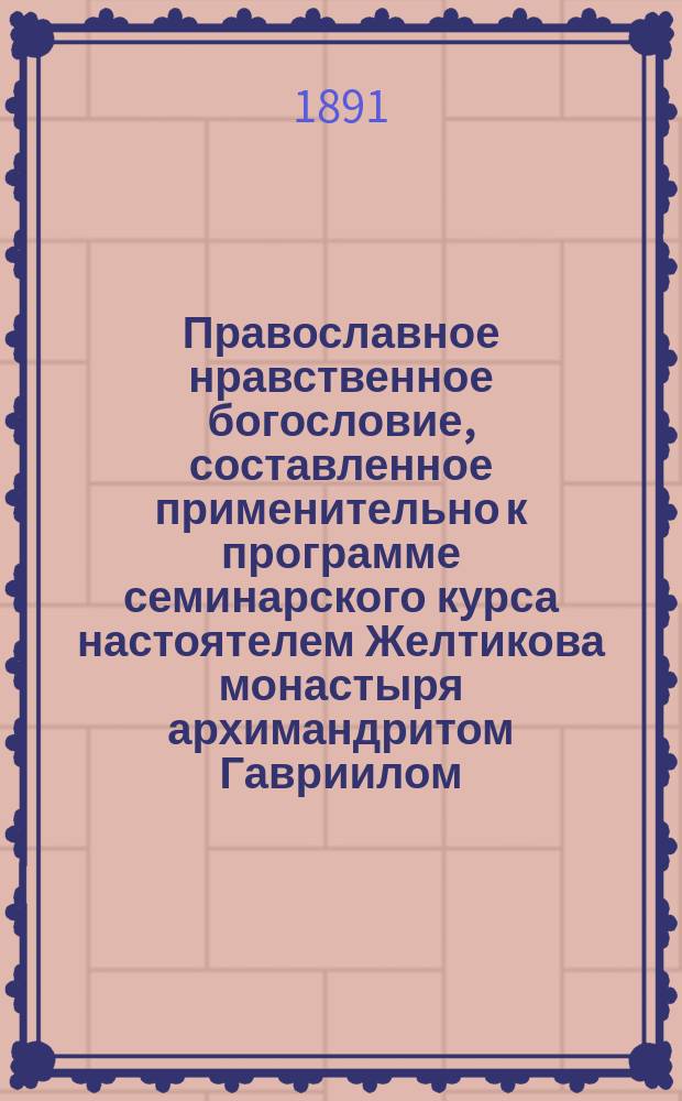 Православное нравственное богословие, составленное применительно к программе семинарского курса настоятелем Желтикова монастыря архимандритом Гавриилом, ныне епископом Старицким