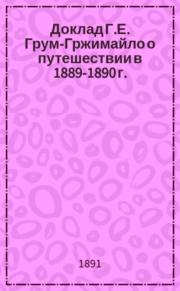 Доклад Г.Е. Грум-Гржимайло о путешествии в 1889-1890 г. : (Чит. в экстр. собр. И.Р.Г.О. 13 марта 1891 г.) : С отчет. карт