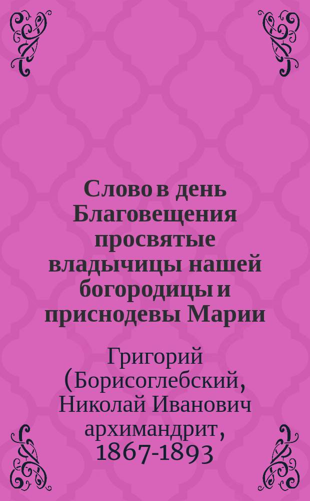 Слово в день Благовещения просвятые владычицы нашей богородицы и приснодевы Марии : Произнесено в Покров. храме Моск. духов. акад. 25 марта 1892 г. проф. стипендиатом иером. Григорием (Борисоглебским)