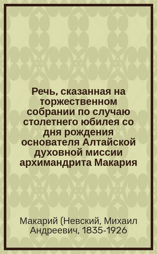 Речь, сказанная на торжественном собрании по случаю столетнего юбилея со дня рождения основателя Алтайской духовной миссии архимандрита Макария, 8 ноября 1892 года