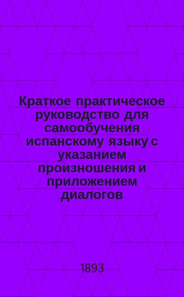 Краткое практическое руководство для самообучения испанскому языку с указанием произношения и приложением диалогов : Приноровлено для отправляющихся в Южную Америку