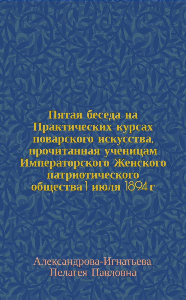 Пятая беседа на Практических курсах поварского искусства, прочитанная ученицам Императорского Женского патриотического общества 1 июля 1894 г. : (По методе Л.К. Астафьева)