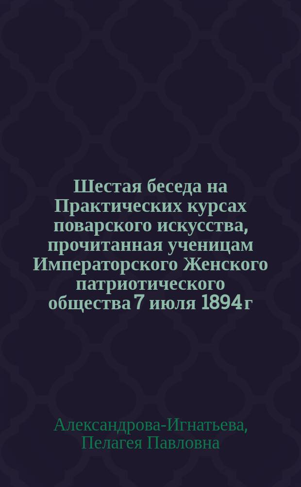 Шестая беседа на Практических курсах поварского искусства, прочитанная ученицам Императорского Женского патриотического общества 7 июля 1894 г. : (По методе Л.К. Астафьева)