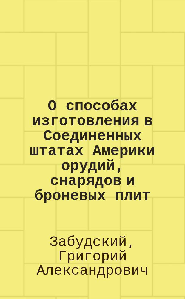 О способах изготовления в Соединенных штатах Америки орудий, снарядов и броневых плит : Сведения, собр. в течение загранич. командировки летом 1893 г. орд. проф. Михайл. арт. акад. гв. кап. Г.А. Забудским 2-м