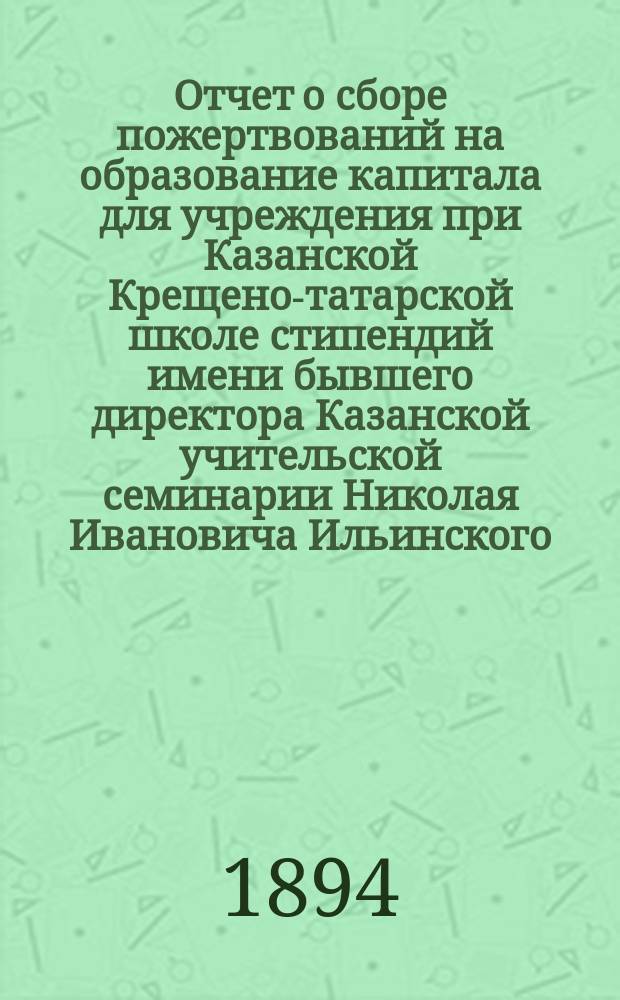 Отчет о сборе пожертвований на образование капитала для учреждения при Казанской Крещено-татарской школе стипендий имени бывшего директора Казанской учительской семинарии Николая Ивановича Ильинского
