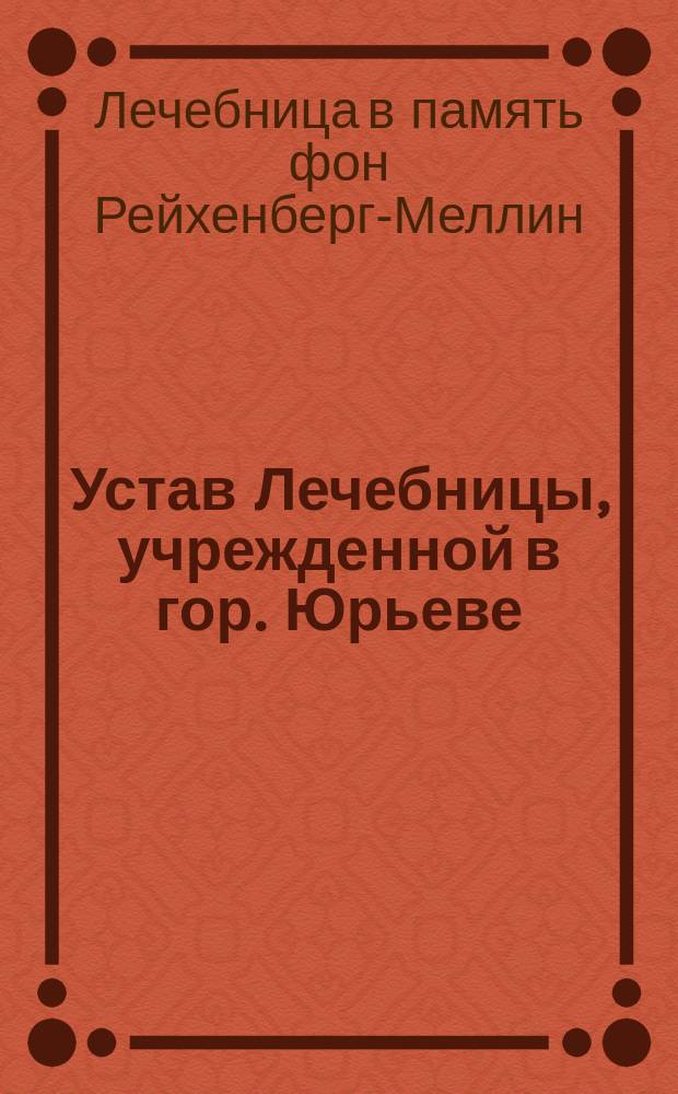 Устав Лечебницы, учрежденной в гор. Юрьеве (Лифляндской губ.), в память г-жи фон Рейхенберг-Меллин : Утв. 4 июля 1894 г.