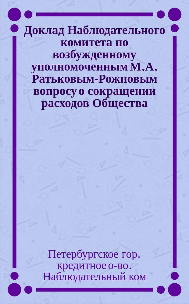 Доклад Наблюдательного комитета по возбужденному уполномоченным М.А. Ратьковым-Рожновым вопросу о сокращении расходов Общества : Чрезвычайному собранию г.г. уполномоченных С.-Петерб. гор. кредит. о-ва