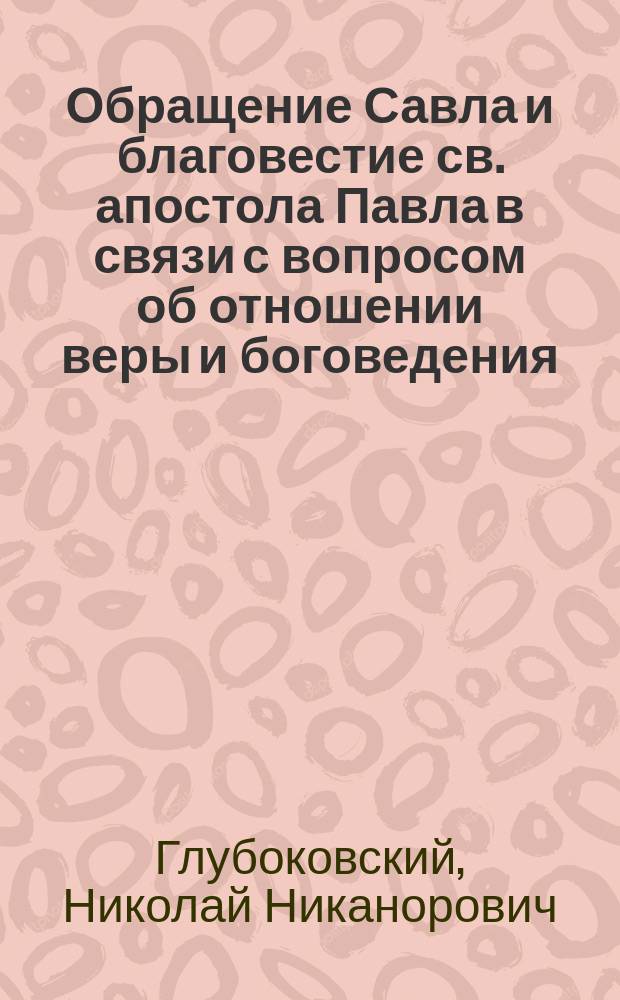 Обращение Савла и благовестие св. апостола Павла в связи с вопросом об отношении веры и боговедения : Речь, произнес. на торжеств. годич. акте С.-Петерб. духов. акад., в субботу, 17 февр. 1896 г., проф. Н.Н. Глубоковским