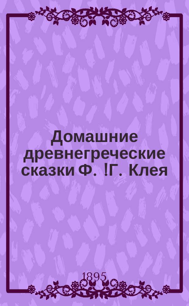 Домашние древнегреческие сказки Ф.[!Г.] Клея : Обраб. для мл. кл. сред. учеб. заведений и снабдил граммат. и др. примеч. и слов. К. Ган, заслуж. учитель Тифлис. классич. гимназии..