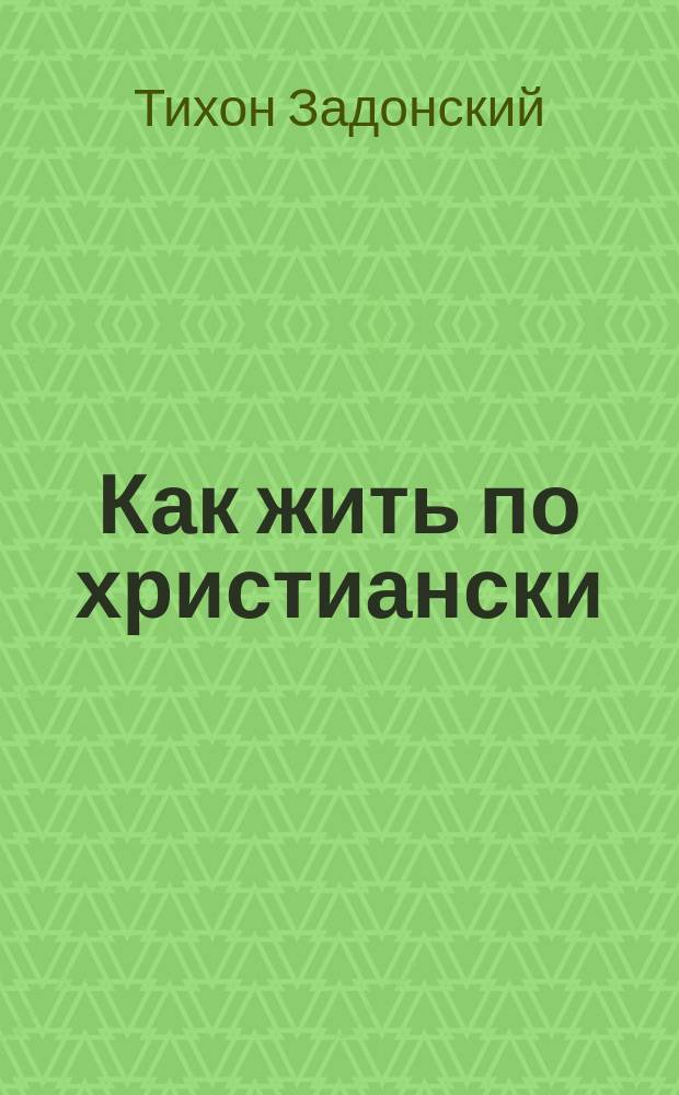 Как жить по христиански : (Наставление св. Тихона Задонского духовной дочери)