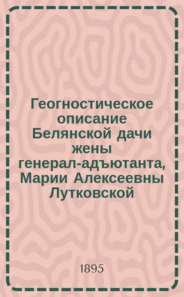 Геогностическое описание Белянской дачи жены генерал-адъютанта, Марии Алексеевны Лутковской