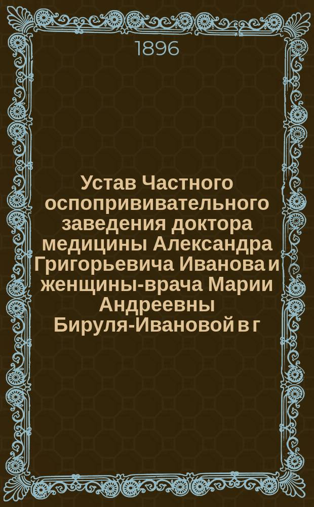 Устав Частного оспопрививательного заведения доктора медицины Александра Григорьевича Иванова и женщины-врача Марии Андреевны Бируля-Ивановой в г. Житомире : Утв. 22 февр. 1896 г.