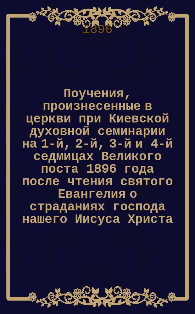Поучения, произнесенные в церкви при Киевской духовной семинарии на 1-й, 2-й, 3-й и 4-й седмицах Великого поста [1896 года] после чтения святого Евангелия о страданиях господа нашего Иисуса Христа