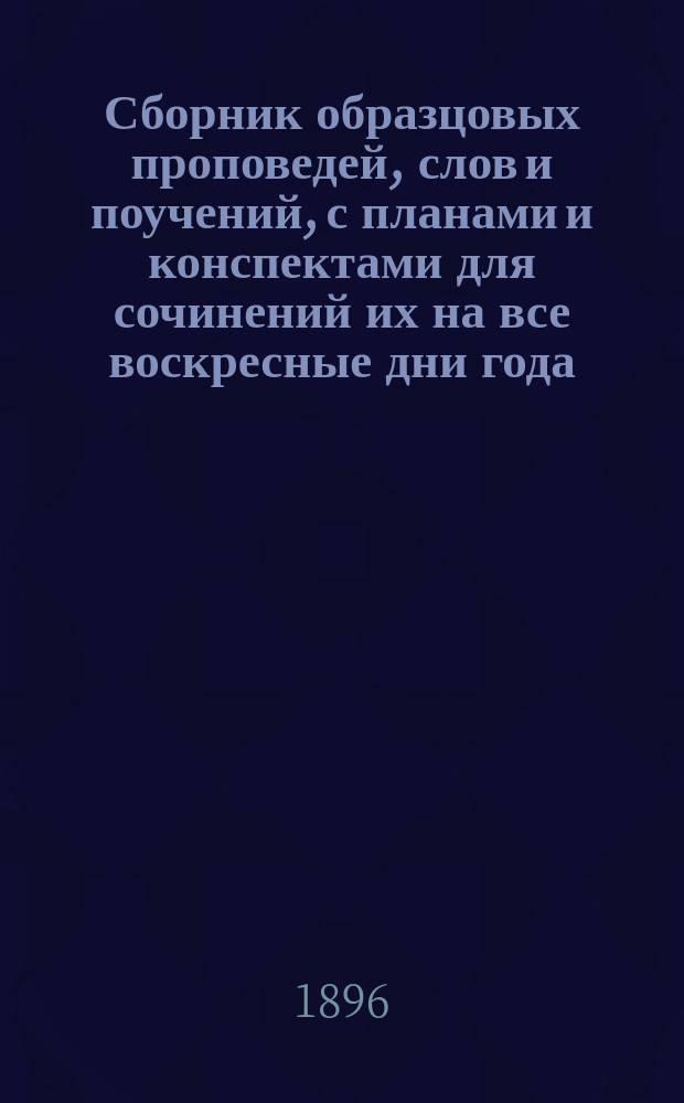 Сборник образцовых проповедей, слов и поучений, с планами и конспектами для сочинений их на все воскресные дни года, на дванадесятые господние и богородничные праздники, на дни некоторых святых, особо чтимых православною церковью, на все высокоторжественные (царские) дни и на многие другие случаи...