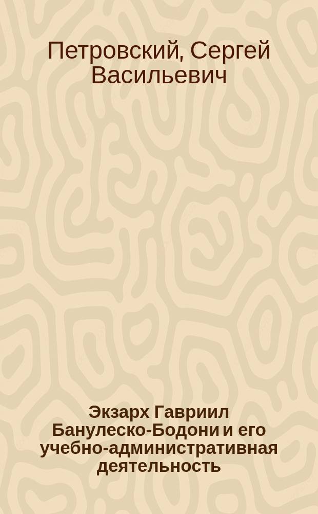 Экзарх Гавриил Банулеско-Бодони и его учебно-административная деятельность : Речь, произнес. на 295 (торжеств.) заседании Имп. Одес. о-ва истории и древностей 2 апр. 1896 г. д. чл. О-ва свящ. С.В. Петровским