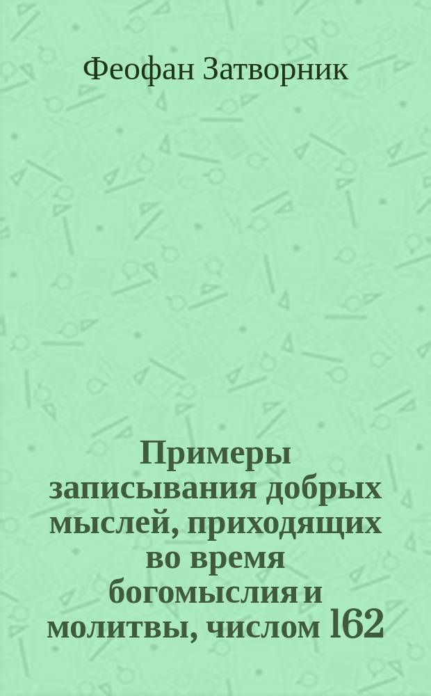 Примеры записывания добрых мыслей, приходящих во время богомыслия и молитвы, числом 162 : Взято из писем к разн. лицам о разн. предметах веры и жизни