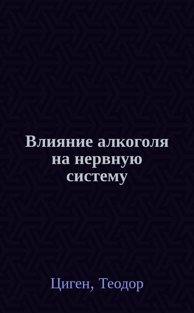 Влияние алкоголя на нервную систему : Попул. лекция д-ра В.!Т. Циген, проф. ун-та в Иене : (Чит. в мест. отд-нии "Герм. союза для борьбы с злоупотреблением спирт. напитками")