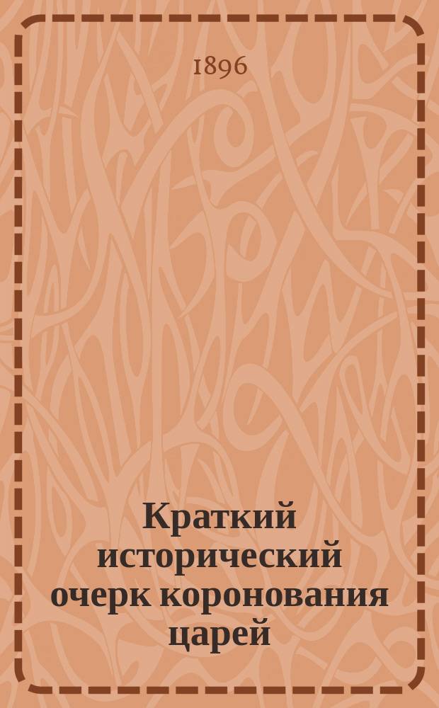 Краткий исторический очерк коронования царей : Ко дню предстоящего венчания на царство их императорских величеств государя императора Николая II и государыни императрицы Александры Феодоровны