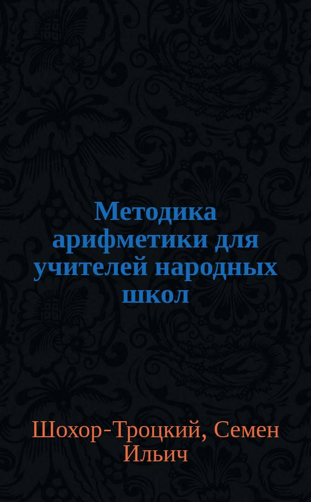 Методика арифметики для учителей народных школ : С прил.: а) сборника упражнений по арифметике для учащих, б) списка ответов на задачи "Сборника для учащихся" и в) табл. для классных упражнений в изустных вычислениях