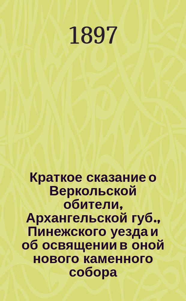 Краткое сказание о Веркольской обители, Архангельской губ., Пинежского уезда и об освящении в оной нового каменного собора : С прил. двух слов, сказ. кронштадт. прот. о. Иоанном Ильичем Сергиевым, при освящении в сем соборе двух престолов..