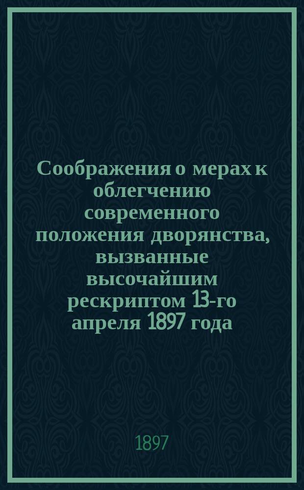 Соображения о мерах к облегчению современного положения дворянства, вызванные высочайшим рескриптом 13-го апреля 1897 года, данным на имя председателя Комитета Министров, статс-секретаря, действительного тайного советника Дурново