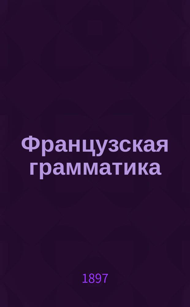 Французская грамматика : Этимология и крат. синтаксис : Сост. по прогр. М-ва нар. прос. для гимназий, реал. уч-щ и др. сред. учеб. заведений