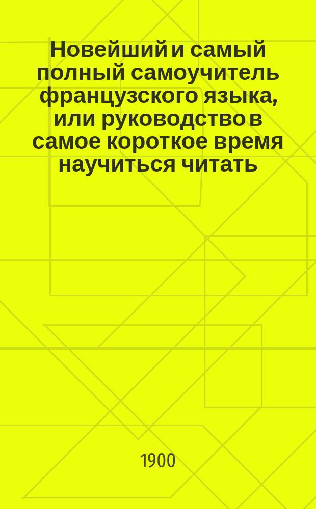 Новейший и самый полный самоучитель французского языка, или руководство в самое короткое время научиться читать, писать и говорить по-французски без посторонней помощи : Сост. по новейшим и лучшим источникам Л. Ф-н