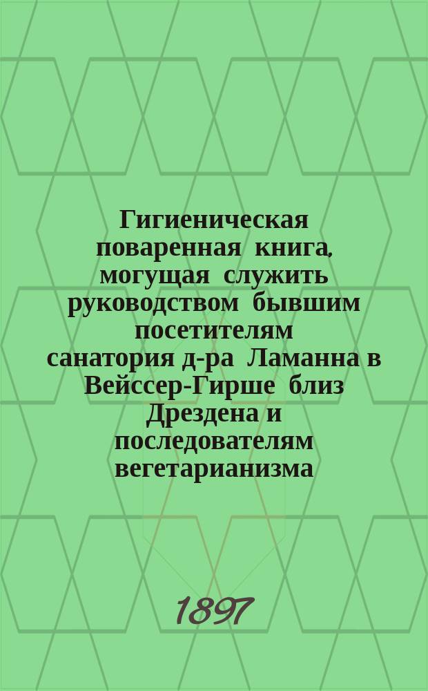 Гигиеническая поваренная книга, могущая служить руководством бывшим посетителям санатория д-ра Ламанна в Вейссер-Гирше близ Дрездена и последователям вегетарианизма : Пер. с 4 нем. изд