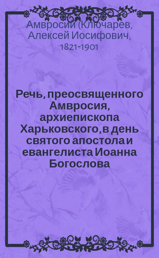 Речь, преосвященного Амвросия, архиепископа Харьковского, в день святого апостола и евангелиста Иоанна Богослова : О высш. начале христиан. любви и благотворительности : Произнесена в актовом зале Харьковск. дух. семинарии, по случаю храмового праздника, 26 сент.