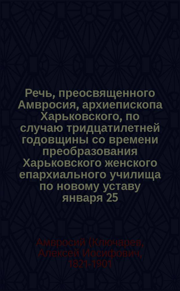 Речь, преосвященного Амвросия, архиепископа Харьковского, по случаю тридцатилетней годовщины со времени преобразования Харьковского женского епархиального училища по новому уставу января 25, 1898 г. : О значении искусства в деле воспитания и образования