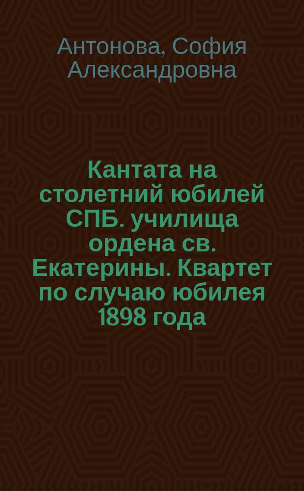 Кантата на столетний юбилей СПБ. училища ордена св. Екатерины. Квартет по случаю юбилея 1898 года. 26 Мая 1898 : Стихотворение, сказ. воспит. спец. класса Л. Яковлевой