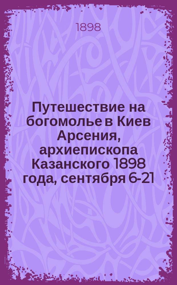 Путешествие на богомолье в Киев Арсения, архиепископа Казанского 1898 года, сентября 6-21 : Путевые заметки высокопреосвящ. а. Арсения