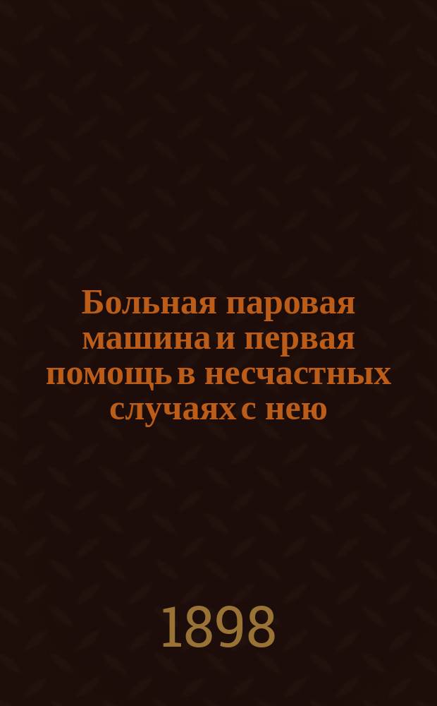 Больная паровая машина и первая помощь в несчастных случаях с нею : Практ. руководство к уходу и надзору за паровой машиной