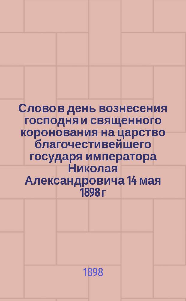 Слово в день вознесения господня и священного коронования на царство благочестивейшего государя императора Николая Александровича 14 мая 1898 г.