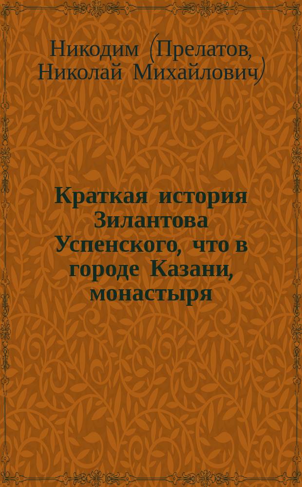 Краткая история Зилантова Успенского, что в городе Казани, монастыря : (По поводу предстоящего освящения в нем храма "Всех святых", заново отстроенного и посильно украшенного)