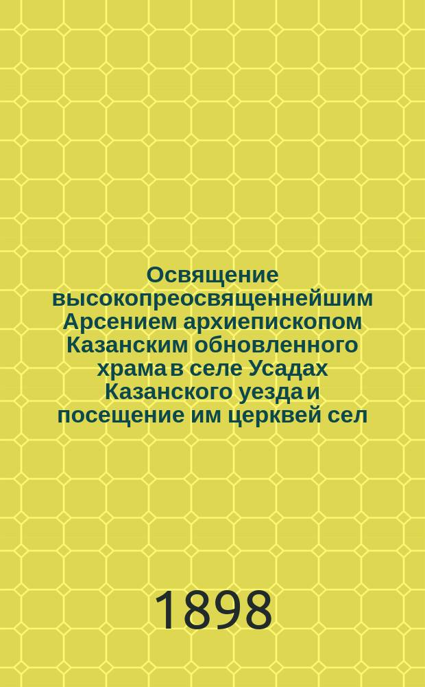 Освящение высокопреосвященнейшим Арсением архиепископом Казанским обновленного храма в селе Усадах Казанского уезда и посещение им церквей сел: Каймар, Кадышева и Сухой Реки