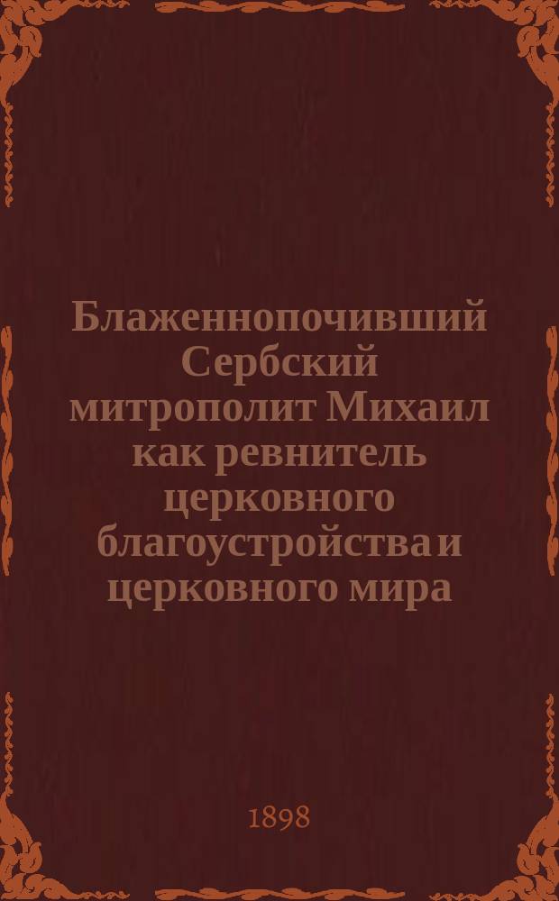 Блаженнопочивший Сербский митрополит Михаил как ревнитель церковного благоустройства и церковного мира : Речь, произнес. проф. И.С. Пальмовым в общ. собр. г.г. чл. Славян. благотвор. о-ва 11 марта 1898 г