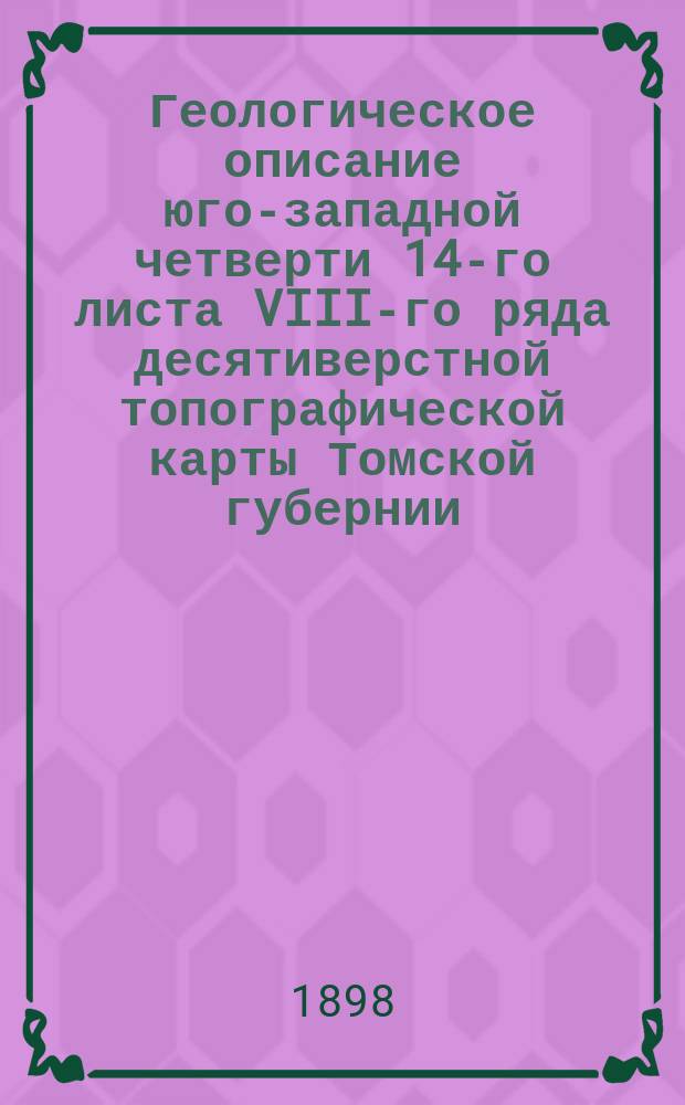 Геологическое описание юго-западной четверти 14-го листа VIII-го ряда десятиверстной топографической карты Томской губернии : (Лист Анисимова-Боровлянка)