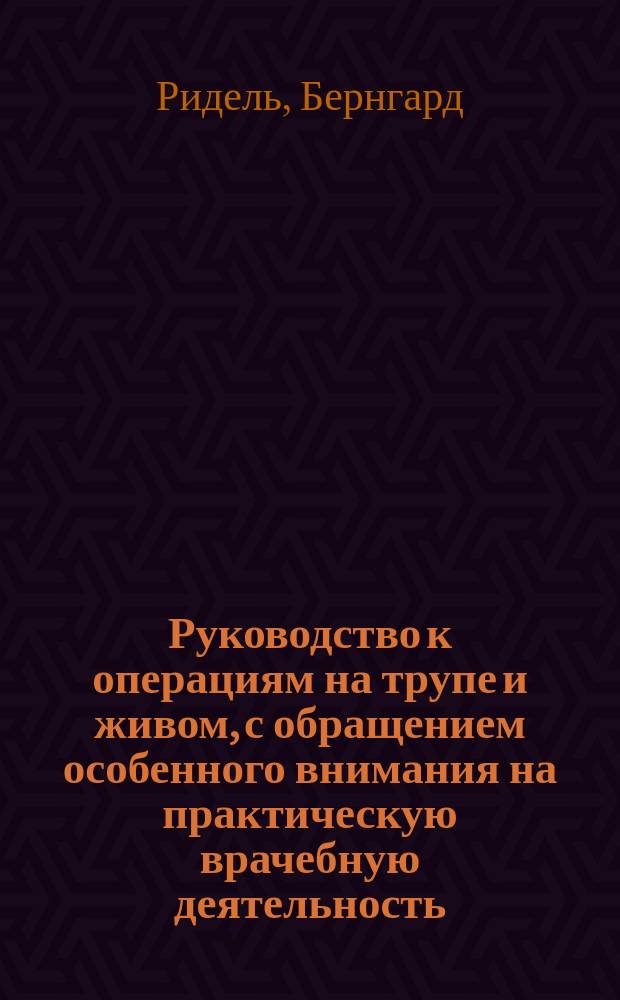 Руководство к операциям на трупе и живом, с обращением особенного внимания на практическую врачебную деятельность : (Anleitung zum operieren an der Leiche und am Lebenden mit Rücksiht auf die ärztliche Praxis. Für Aerzte und Studierende von Prof. Riedel, Dir. der Chirurgischen Klinik in Iena)