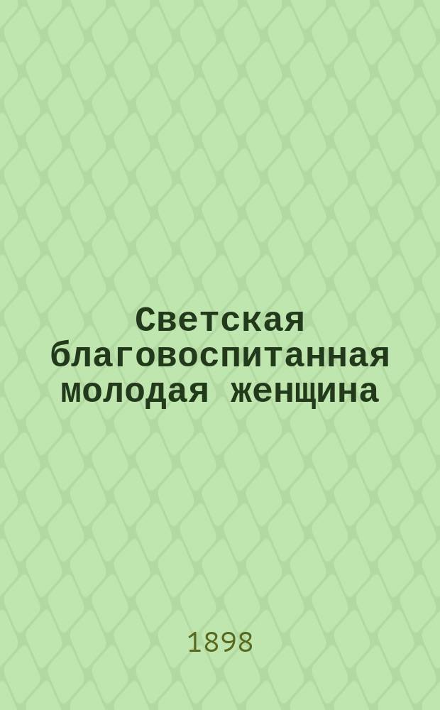 Светская благовоспитанная молодая женщина : Сб. правил и наставлений, как держать себя с тактом во всех слоях о-ва и дома : С приб. необходимого слов. иностр. слов, употребляемых при разговорах в о-ве и при дирижировании танцами : В 2 ч