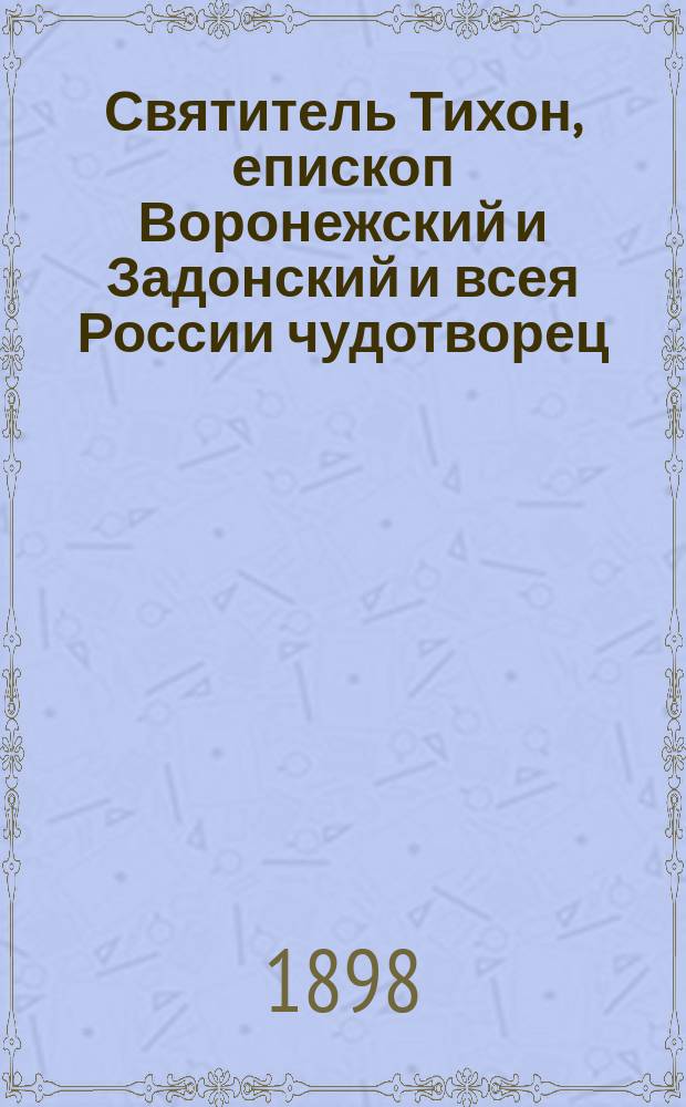 Святитель Тихон, епископ Воронежский и Задонский и всея России чудотворец : Его жизнь и подвиги, чудеса, прославление по смерти и творения