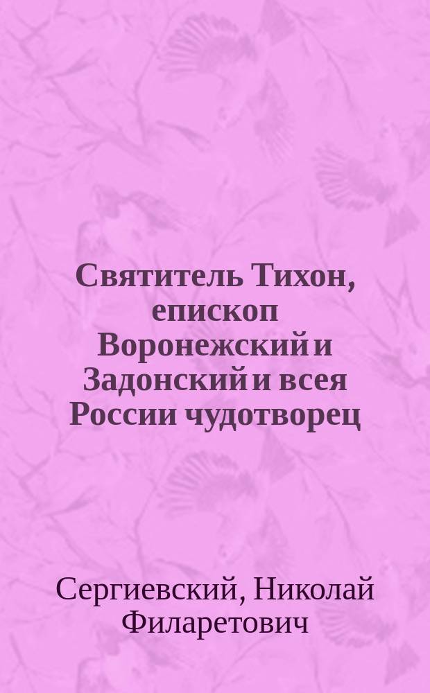 Святитель Тихон, епископ Воронежский и Задонский и всея России чудотворец : Его жизнь и подвиги, чудеса, прославление по смерти и творения