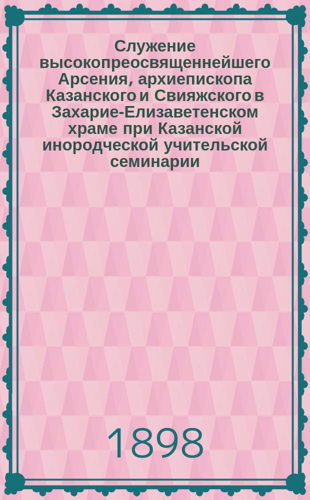 Служение высокопреосвященнейшего Арсения, архиепископа Казанского и Свияжского в Захарие-Елизаветенском храме при Казанской инородческой учительской семинарии. 22 марта 1898 г.
